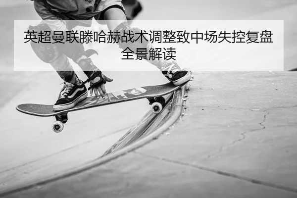 英超曼联滕哈赫战术调整致中场失控复盘全景解读